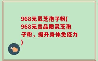 968元灵芝孢子粉(968元高品质灵芝孢子粉，提升身体免疫力)