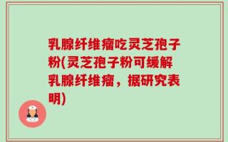 乳腺纤维瘤吃灵芝孢子粉(灵芝孢子粉可缓解乳腺纤维瘤，据研究表明)