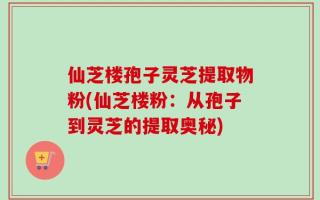 仙芝楼孢子灵芝提取物粉(仙芝楼粉：从孢子到灵芝的提取奥秘)