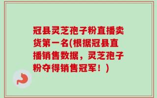 冠县灵芝孢子粉直播卖货第一名(根据冠县直播销售数据，灵芝孢子粉夺得销售冠军！)