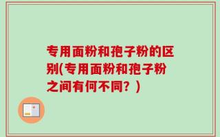 专用面粉和孢子粉的区别(专用面粉和孢子粉之间有何不同？)
