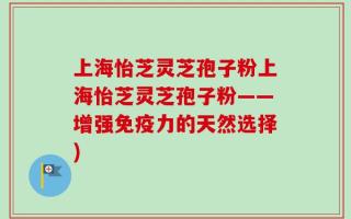 上海怡芝灵芝孢子粉上海怡芝灵芝孢子粉——增强免疫力的天然选择)