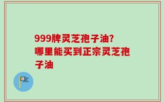 999牌灵芝孢子油？哪里能买到正宗灵芝孢子油