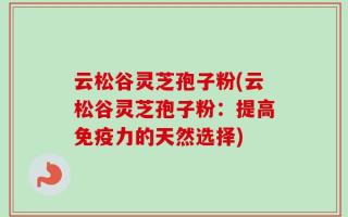 云松谷灵芝孢子粉(云松谷灵芝孢子粉：提高免疫力的天然选择)