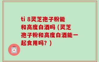 ti 8灵芝孢子粉能和高度白酒吗 (灵芝孢子粉和高度白酒能一起食用吗？)