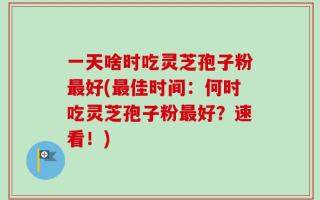 一天啥时吃灵芝孢子粉最好(最佳时间：何时吃灵芝孢子粉最好？速看！)