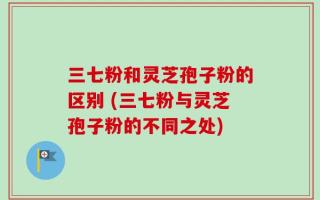 三七粉和灵芝孢子粉的区别 (三七粉与灵芝孢子粉的不同之处)
