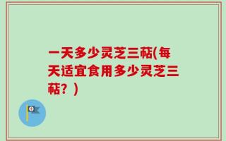 一天多少灵芝三萜(每天适宜食用多少灵芝三萜？)