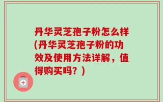 丹华灵芝孢子粉怎么样(丹华灵芝孢子粉的功效及使用方法详解，值得购买吗？)