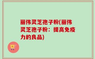 丽伟灵芝孢子粉(丽伟灵芝孢子粉：提高免疫力的良品)
