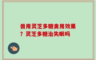 兽用灵芝多糖禽用效果？灵芝多糖治失眠吗