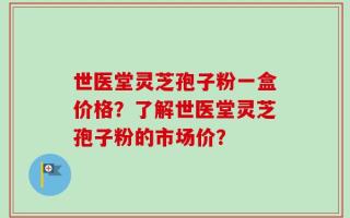 世医堂灵芝孢子粉一盒价格？了解世医堂灵芝孢子粉的市场价？