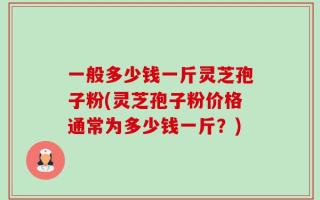 一般多少钱一斤灵芝孢子粉(灵芝孢子粉价格通常为多少钱一斤？)