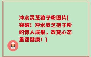 冲水灵芝孢子粉图片(突破！冲水灵芝孢子粉的惊人成果，改变心态重塑健康！)