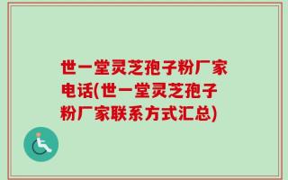 世一堂灵芝孢子粉厂家电话(世一堂灵芝孢子粉厂家联系方式汇总)