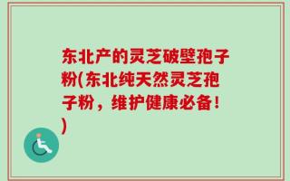 东北产的灵芝破壁孢子粉(东北纯天然灵芝孢子粉，维护健康必备！)
