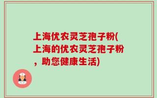 上海优农灵芝孢子粉(上海的优农灵芝孢子粉，助您健康生活)