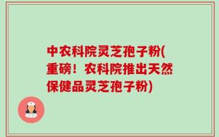 中农科院灵芝孢子粉(重磅！农科院推出天然保健品灵芝孢子粉)