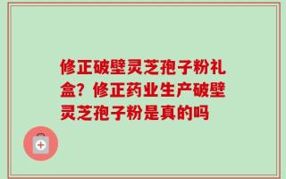 修正破壁灵芝孢子粉礼盒？修正药业生产破壁灵芝孢子粉是真的吗