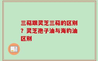 三萜跟灵芝三萜的区别？灵芝孢子油与海豹油区别