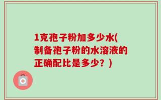 1克孢子粉加多少水(制备孢子粉的水溶液的正确配比是多少？)