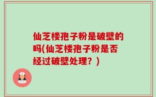 仙芝楼孢子粉是破壁的吗(仙芝楼孢子粉是否经过破壁处理？)