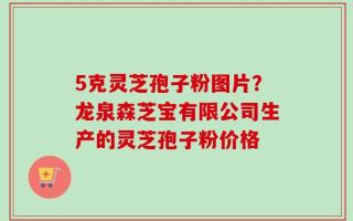 5克灵芝孢子粉图片？龙泉森芝宝有限公司生产的灵芝孢子粉价格