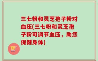 三七粉和灵芝孢子粉对血压(三七粉和灵芝孢子粉可调节血压，助您保健身体)