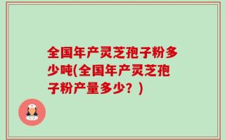全国年产灵芝孢子粉多少吨(全国年产灵芝孢子粉产量多少？)
