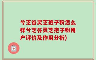 兮芝谷灵芝孢子粉怎么样兮芝谷灵芝孢子粉用户评价及作用分析)