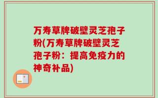 万寿草牌破壁灵芝孢子粉(万寿草牌破壁灵芝孢子粉：提高免疫力的神奇补品)
