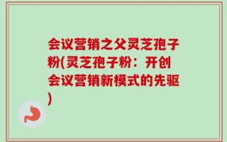 会议营销之父灵芝孢子粉(灵芝孢子粉：开创会议营销新模式的先驱)