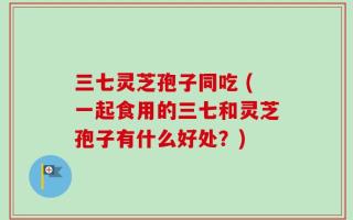 三七灵芝孢子同吃 (一起食用的三七和灵芝孢子有什么好处？)