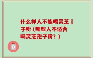 什么样人不能喝灵芝玸子粉 (哪些人不适合喝灵芝孢子粉？)