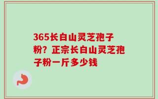 365长白山灵芝孢子粉？正宗长白山灵芝孢子粉一斤多少钱