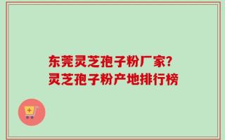 东莞灵芝孢子粉厂家？灵芝孢子粉产地排行榜