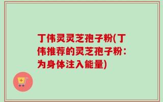 丁伟灵灵芝孢子粉(丁伟推荐的灵芝孢子粉：为身体注入能量)