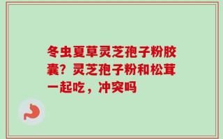 冬虫夏草灵芝孢子粉胶囊？灵芝孢子粉和松茸一起吃，冲突吗