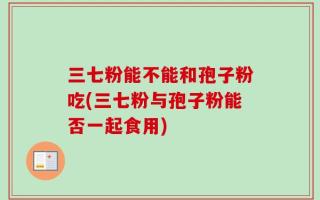 三七粉能不能和孢子粉吃(三七粉与孢子粉能否一起食用)