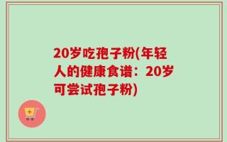20岁吃孢子粉(年轻人的健康食谱：20岁可尝试孢子粉)
