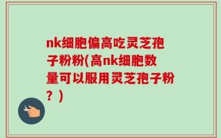 nk细胞偏高吃灵芝孢子粉粉(高nk细胞数量可以服用灵芝孢子粉？)