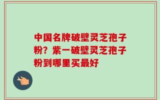 中国名牌破壁灵芝孢子粉？紫一破壁灵芝孢子粉到哪里买最好