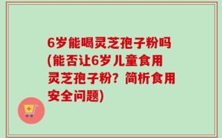 6岁能喝灵芝孢子粉吗(能否让6岁儿童食用灵芝孢子粉？简析食用安全问题)