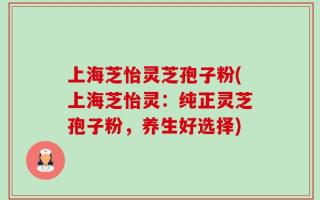上海芝怡灵芝孢子粉(上海芝怡灵：纯正灵芝孢子粉，养生好选择)