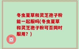 冬虫夏草和灵芝孢子粉能一起服吗(冬虫夏草和灵芝孢子粉可否同时服用？)
