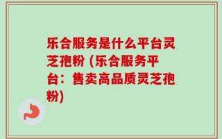 乐合服务是什么平台灵芝孢粉 (乐合服务平台：售卖高品质灵芝孢粉)