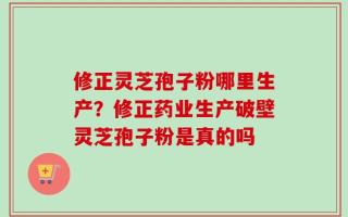 修正灵芝孢子粉哪里生产？修正药业生产破壁灵芝孢子粉是真的吗