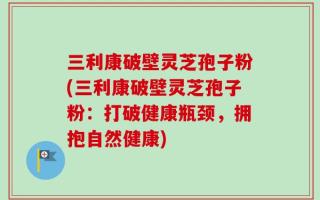 三利康破壁灵芝孢子粉(三利康破壁灵芝孢子粉：打破健康瓶颈，拥抱自然健康)