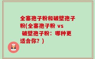 全塞孢子粉和破壁孢子粉(全塞孢子粉 vs 破壁孢子粉：哪种更适合你？)