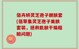 佰卉妍灵芝孢子靓肤套(佰草集灵芝孢子美肤套装，拯救肌肤干燥粗糙问题)